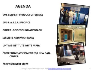 AGENDA
EMS CURRENT PRODUCT OFFERINGS

EMS R.A.S.E.R. SPECIFICS

CLOSED LOOP COOLING APPROACH

SECURITY AND PATCH PANEL

UP TIME INSTITUTE WHITE PAPER

COMPETITIVE ASSESSMENT FOR NEW DATA
    CENTER

PROPOSED NEXT STEPS
               Copyright Elliptical Mobile Solutions 2009 www.ellipticalmobilesolutions.com   2
 