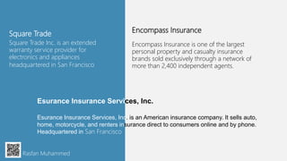 Square Trade
Square Trade Inc. is an extended
warranty service provider for
electronics and appliances
headquartered in San Francisco
Rasfan Muhammed
Encompass Insurance
Encompass Insurance is one of the largest
personal property and casualty insurance
brands sold exclusively through a network of
more than 2,400 independent agents.
Esurance Insurance Services, Inc.
Esurance Insurance Services, Inc. is an American insurance company. It sells auto,
home, motorcycle, and renters insurance direct to consumers online and by phone.
Headquartered in San Francisco
 