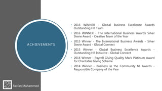 • 2016 WINNER - Global Business Excellence Awards
Outstanding HR Team
• 2016 WINNER - The International Business Awards Silver
Stevie Award - Creative Team of the Year
• 2015 Winner - The International Business Awards - Silver
Stevie Award - Global Connect
• 2015 Winner - Global Business Excellence Awards -
Outstanding HR Initiative - Global Connect
• 2014 Winner - Payroll Giving Quality Mark Platinum Award
for Charitable Giving Scheme
• 2014 Winner - Business in the Community NI Awards -
Responsible Company of the Year
Rasfan Muhammed
ACHIEVEMENTS
 