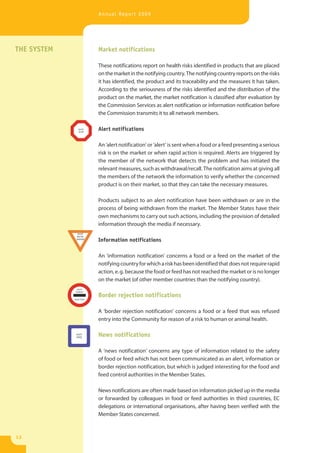 Annual Report 2009




THE SYSTEM   Market notifications

             These notifications report on health risks identified in products that are placed
             on the market in the notifying country. The notifying country reports on the risks
             it has identified, the product and its traceability and the measures it has taken.
             According to the seriousness of the risks identified and the distribution of the
             product on the market, the market notification is classified after evaluation by
             the Commission Services as alert notification or information notification before
             the Commission transmits it to all network members.

             Alert notifications

             An ‘alert notification’ or ‘alert’ is sent when a food or a feed presenting a serious
             risk is on the market or when rapid action is required. Alerts are triggered by
             the member of the network that detects the problem and has initiated the
             relevant measures, such as withdrawal/recall. The notification aims at giving all
             the members of the network the information to verify whether the concerned
             product is on their market, so that they can take the necessary measures.

             Products subject to an alert notification have been withdrawn or are in the
             process of being withdrawn from the market. The Member States have their
             own mechanisms to carry out such actions, including the provision of detailed
             information through the media if necessary.

             Information notifications

             An ‘information notification’ concerns a food or a feed on the market of the
             notifying country for which a risk has been identified that does not require rapid
             action, e. g. because the food or feed has not reached the market or is no longer
             on the market (of other member countries than the notifying country).

             Border rejection notifications

             A ‘border rejection notification’ concerns a food or a feed that was refused
             entry into the Community for reason of a risk to human or animal health.

             News notifications

             A ‘news notification’ concerns any type of information related to the safety
             of food or feed which has not been communicated as an alert, information or
             border rejection notification, but which is judged interesting for the food and
             feed control authorities in the Member States.

             News notifications are often made based on information picked up in the media
             or forwarded by colleagues in food or feed authorities in third countries, EC
             delegations or international organisations, after having been verified with the
             Member States concerned.



12
 