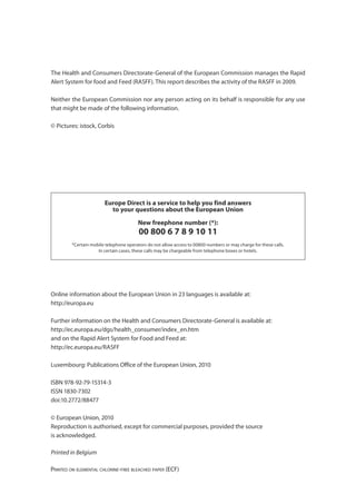 Annual Report 2009




The Health and Consumers Directorate-General of the European Commission manages the Rapid
Alert System for food and Feed (RASFF). This report describes the activity of the RASFF in 2009.

Neither the European Commission nor any person acting on its behalf is responsible for any use
that might be made of the following information.

© Pictures: istock, Corbis




                        Europe Direct is a service to help you find answers
                          to your questions about the European Union

                                         New freephone number (*):
                                         00 800 6 7 8 9 10 11
         *Certain mobile telephone operators do not allow access to 00800 numbers or may charge for these calls.
                     In certain cases, these calls may be chargeable from telephone boxes or hotels.




Online information about the European Union in 23 languages is available at:
http://europa.eu

Further information on the Health and Consumers Directorate-General is available at:
http://ec.europa.eu/dgs/health_consumer/index_en.htm
and on the Rapid Alert System for Food and Feed at:
http://ec.europa.eu/RASFF

Luxembourg: Publications Office of the European Union, 2010

ISBN 978-92-79-15314-3
ISSN 1830-7302
doi:10.2772/88477

© European Union, 2010
Reproduction is authorised, except for commercial purposes, provided the source
is acknowledged.

Printed in Belgium

PRINTED ON ELEMENTAL CHLORINE-FREE BLEACHED PAPER (ECF)
 