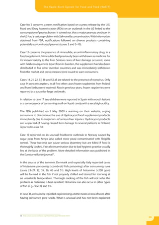 The Rapid Alert System for Food and Feed (RASFF)




Case No 2 concerns a news notification based on a press release by the U.S.
Food and Drug Administration (FDA) on an outbreak in the US linked to the
consumption of peanut butter. It turned out that a major peanuts producer in
the US had a serious problem with Salmonella contamination. With information
obtained from FDA, notifications followed on diverse products containing
potentially contaminated peanuts (cases 3 and 5–10).

Case 12 concerns the presence of nimesulide, an anti-inflammatory drug, in a
food supplement. Nimesulide had previously been withdrawn as medicine for
its known toxicity to the liver. Serious cases of liver damage occurred, some
with fatal consequences. Apart from in Sweden, the supplement had also been
distributed to five other member countries and was immediately withdrawn
from the market and press releases were issued to warn consumers.

Cases 14, 21, 22, 37, 38 and 52 all are related to the presence of norovirus. Only
case 14 concerns oysters; in all five other cases frozen raspberries from Poland
and from Serbia were involved. Also in previous years, frozen raspberries were
reported as a cause for large outbreaks.

In relation to case 17, two children were reported in Spain with mouth lesions
as a consequence of consuming a roll-on liquid candy with a very high acidity.

The FDA published on 1 May 2009 a warning on their website, urging
consumers to discontinue the use of Hydroxycut food supplement products
immediately due to suspicions of serious liver injuries. Hydroxycut products
are suspected of having caused liver damage to several patients in Finland,
reported in case 18.

Case 19 reported on an unusual foodborne outbreak in Norway caused by
sugar peas from Kenya (also called snow peas) contaminated with Shigella
sonnei. These bacteria can cause serious dysentery but are killed if food is
thoroughly cooked. Faecal contamination due to bad hygienic practice usually
lies at the basis of the problem. More detailed information was published in
the Eurosurveillance journal16.

In the course of the summer, Denmark and especially Italy reported cases
of histamine poisoning (scombroid fish poisoning) after consuming tuna
(cases 23–27, 32, 35, 36, 46 and 51). High levels of histamine (>200 ppm)
will be formed in the fish if not properly chilled and stored for too long at
an unsuitable temperature. Thorough cooking of the fish will not solve the
problem as histamine is heat-resistant. Histamine can also occur in other types
of fish (e. g. case 39 and 53).

In case 31, consumers reported experiencing a bitter taste or loss of taste after
having consumed pine seeds. What is unusual and has not been explained




16 http://www.eurosurveillance.org/ViewArticle.aspx?ArticleId=19243
                                                                                     39
 