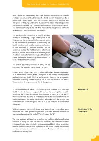 The Rapid Alert System for Food and Feed (RASFF)




With a login and password to the RASFF Window, notifications are directly
available to competent authorities of a third country represented by a
nominated contact point. Also the country’s embassy in Brussels, the
delegation of the European Union in that country and desk officers responsible
for this third country at the Commission are given access to the notifications.
The transmission is rapid and effective: notifications are uploaded within 24
working hours from their issuing in the RASFF.

The condition for becoming a “RASFF Window
country” is identifying a single contact point in the
third country that is responsible for assigning logins
to the competent authorities or for monitoring the
RASFF Window itself and forwarding notifications
to the ministries or agencies involved. All the
concerned parties, that had been given a login and
password, receive automatic e-mails informing them
about new notifications or follow-up notifications in
RASFF Window for their country of interest that can
be checked online immediately.

The system became operational in 2008, but the
majority of the countries started using it in 2009.

In cases where it has not yet been possible to identify a single contact point,
as an intermediate solution, the EU delegation in the country downloads the
notifications from RASFF Window and transmits them to the appropriate
competent authority. The final goal is for all third countries to use RASFF
Window either directly or through the EU delegations.



At the celebration of RASFF’s 30th birthday (see chapter four), the new                RASFF Portal
RASFF Portal website was inaugurated. It marked the opening of the publicly
searchable RASFF Portal database. The database is identical to the RASFF
Window database, but only a limited set of data for each notification are
made available to the public. Nonetheless, all market and border rejection
notifications are searchable going back to 1979, the first year of operation of
the system.

While the systems mentioned above were finalised and put in place, work                iRASFF: the “i” for
continued on a new generation platform for RASFF member countries to                   “interactive”
transmit and work together on RASFF notifications: iRASFF.

The new software will provide an online and real-time platform allowing
countries to notify in a clear, detailed and structured way. The major novelty
in this application is the possibility for countries to add their follow up into the
original notification rather than appending it. This allows for a better overview
of the current state of a notification as it evolves. The system is foreseen to be
implemented in early 2011.

                                                                                                             45
 