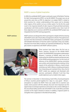 Annual Report 2009




                      RASFF: a source of global inspiration

                      In 2009, the worldwide RASFF project continued, as part of the Better Training
                      for Safer Food programme (BTSF), run by DG SANCO. The project was set up
                      around the same time as BTSF. Its objective is to explain RASFF in detail to
                      third countries for a better understanding of the system and to stimulate
                      other regions of the world to set up a similar system. For the EU, this could
                      result in the important benefit of safer imports of food and feed and better
                      coordination with third countries should any problems arise. Since much of
                      these objectives are in common with BTSF, the worldwide RASFF project was
                      integrated into the BTSF training programme.

     RASFF seminars   RASFF seminars are designed to inform participants in depth of the functioning
                      of EU RASFF and its role in food safety management in the EU. Through lectures
                      by tutors from the Commission and Member States, participants are provided
                      with detailed information on how the system is operated. Using case studies,
                      they learn how food safety incidents are reported and followed-up. They also
                      get a hands-on experience with RASFF software systems.

                                                Three seminars have taken place, the first one in
                                                Hanoi, Vietnam, focused on the ASEAN RASFF
                                                system. The ASEAN RASFF, having been a pilot project
                                                between 7 countries of ASEAN, seeks now to be
                                                endorsed by the ASEAN secretariat and become part
                                                of the ASEAN working programme. For this, terms of
                                                reference of the ASEAN RASFF steering committee
                                                were written and revised during the meeting. At the
                                                request of the authorities in Macao, a back-to-back
                                                workshop was held in Macao, including participants
                                                from Hong Kong and mainland China. Once the EU
                                                RASFF model was explained and illustrated with
                                                exercises, participants reflected if and how they
                                                could implement such a model in their region.

                      The seminar in December in Johannesburg, South Africa, found participants
                      of African countries joined together for 3 days in a very good – African –
                      atmosphere to explore the RASFF. There was ample time to examine case
                      studies and to practice with the software. But even more important was the
                      opportunity to exchange experiences and to discuss the current challenges in
                      the area of food safety and the role of the RASFF in this. South Africa and other
                      countries of the region showed an interest in building a regional system to
                      strengthen their cooperation in the field of food safety.




46
 