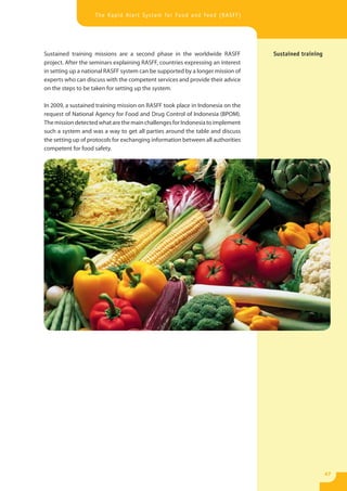 The Rapid Alert System for Food and Feed (RASFF)




Sustained training missions are a second phase in the worldwide RASFF            Sustained training
project. After the seminars explaining RASFF, countries expressing an interest
in setting up a national RASFF system can be supported by a longer mission of
experts who can discuss with the competent services and provide their advice
on the steps to be taken for setting up the system.

In 2009, a sustained training mission on RASFF took place in Indonesia on the
request of National Agency for Food and Drug Control of Indonesia (BPOM).
The mission detected what are the main challenges for Indonesia to implement
such a system and was a way to get all parties around the table and discuss
the setting up of protocols for exchanging information between all authorities
competent for food safety.




                                                                                                      47
 