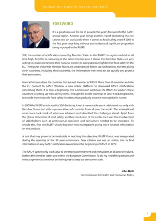 The Rapid Alert System for Food and Feed (RASFF)




                           FOREWORD
                           It is a great pleasure for me to provide this year’s foreword to the RASFF
                           annual report. Another year brings another report illustrating that we
                           cannot rest on our laurels when it comes to food safety, even if 2009 is
                           the first year since long without any incidents of significant proportion
                           being reported in the RASFF.

Still, the number of notifications issued by Member States in the RASFF has again reached an all
time high. And this is reassuring at the same time because it shows that Member States are very
willing to cooperate beyond their national borders to safeguard our high level of food safety in the
EU. The figures show that Member States are sending more follow-up notifications, thereby giving
other countries, including third countries, the information they need to act quickly and protect
their consumers.

Great effort was done for countries that are not member of RASFF. More than 60 countries outside
the EU connect to RASFF Window, a new online platform, to download RASFF notifications
concerning them. It is only a beginning. The Commission continues its efforts to support these
countries in setting up their alert systems, through the Better Training For Safer Food programme,
to enable them to tackle food safety incidents that gradually become more global in nature.

In 2009 the RASFF celebrated its 30th birthday. It was a memorable event celebrated not only with
Member States but with representatives of countries from all over the world. The international
conference took stock of what was achieved and identified the challenges ahead. Apart from
the global dimension of food safety, another conclusion of the conference was that involvement
of stakeholders such as professional operators and consumers needed to be increased. To
enable this, first the RASFF should become more transparent giving more detailed information
on the product.

A tool that may prove to be invaluable in reaching this objective, RASFF Portal, was inaugurated
during the opening of the 30 years-conference. Now citizens can use an online tool to find
information on any RASFF notification issued since the beginning of RASFF in 1979.

The RASFF system only works due to the strong commitment and enthusiasm of all actors involved,
both in the Member States and within the European Commission. To all, my heartfelt gratitude and
encouragement to continue on their quest to keep our consumers safe.



                                                                                     John Dalli
                                                    Commissioner for Health and Consumer Policy




                                                                                                        3
 
