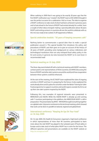 Annual Report 2009




     When realising in 2009 that it was going to be exactly 30 years ago that the
     first RASFF notification was “created”, the RASFF team at DG SANCO thought it
     was the perfect occasion for a celebration. And so it was. The idea to organise
     a RASFF conference to take stock of what had been achieved in previous years
     and to look ahead to the future of RASFF had existed already for a while. Soon
     a couple of other ideas emerged: making a special publication about 30 years
     RASFF and inviting contacts in countries all over the world to celebrate with us:
     the mix was ready to be cooked. It all happened as follows:

     Special celebration booklet: “30 years of keeping consumers safe”

     Nothing better to commemorate a special date than to make a special
     publication around it. This special booklet first introduces the policy and
     procedures of RASFF, and then goes on to give an account of the history of
     30 years of RASFF, providing some background on various milestones and
     technological revolutions that not only reshaped food safety policy in the
     EU and society in general, but also boosted the RASFF to its next level. A
     recommended read!

     Technical meeting on 15 July 2009

     The three-day event kicked off with a technical meeting with RASFF members,
     contact points and representatives of third countries and WHO discussing the
     future of RASFF and other alert systems around the world and how cooperation
     between these systems could be enhanced.

     At the start of the meeting, the EC RASFF team explained the state of ongoing
     activities in RASFF and how it is preparing for the future. It also explained the
     work already done and its plans for activities under the Better Training for Safer
     Food programme to support countries and world regions outside the EU to set
     up their own alert systems inspired by the RASFF.

     Following this, two examples of regional networks were presented: in
     MERCOSUR and ASEAN. While the ASEAN RASFF is already up and running
     with 7 countries participating in the platform, the MERCOSUR RASFF is still in
     preparation. The presentation by WHO – INFOSAN brought everything together
     on a global scale. A dynamic conclusion to the technical meeting, which showed
     that work can be done in parallel at national, regional and global level.

     International conference “Keeping An Eye On Your Food”
     on 16 July 2009

     On 16 July 2009, DG Health & Consumers organised a high-level conference
     in which representatives of more than 90 countries participated to learn
     more about the role RASFF has played in the turbulent past of food safety in
     Europe and to take stock of what plans RASFF has in store for the future. The
     different speeches and presentations are available on the RASFF website at
     http://ec.europa.eu/rasff

50
 