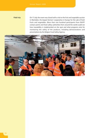 Annual Report 2009




     Field trip   On 17 July, the event was closed with a visit to the fruit and vegetable auction
                  in Mechelen, the largest farmers’ cooperative in Europe for the sale of fresh
                  fruits and vegetables. More than one hundred participants from RASFF
                  contact points and food safety authorities from around the world could see
                  how traceability is implemented on the spot and what programs exist for
                  monitoring the safety of the products, including demonstrations and
                  presentations by the Belgian Food Safety Agency.




54
 