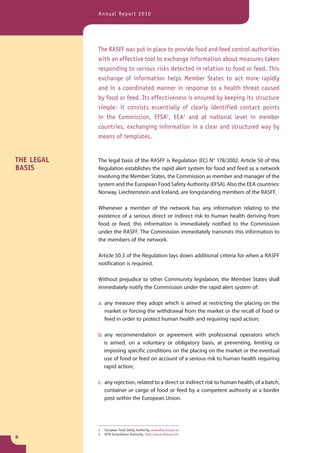 Annual Report 2010




            The RASFF was put in place to provide food and feed control authorities
            with an effective tool to exchange information about measures taken
            responding to serious risks detected in relation to food or feed. This
            exchange of information helps Member States to act more rapidly
            and in a coordinated manner in response to a health threat caused
            by food or feed. Its effectiveness is ensured by keeping its structure
            simple: it consists essentially of clearly identified contact points
            in the Commission, EFSA1, EEA2 and at national level in member
            countries, exchanging information in a clear and structured way by
            means of templates.


THE LEGAL   The legal basis of the RASFF is Regulation (EC) N° 178/2002. Article 50 of this
BASIS       Regulation establishes the rapid alert system for food and feed as a network
            involving the Member States, the Commission as member and manager of the
            system and the European Food Safety Authority (EFSA). Also the EEA countries:
            Norway, Liechtenstein and Iceland, are longstanding members of the RASFF.

            Whenever a member of the network has any information relating to the
            existence of a serious direct or indirect risk to human health deriving from
            food or feed, this information is immediately notified to the Commission
            under the RASFF. The Commission immediately transmits this information to
            the members of the network.

            Article 50.3 of the Regulation lays down additional criteria for when a RASFF
            notification is required.

            Without prejudice to other Community legislation, the Member States shall
            immediately notify the Commission under the rapid alert system of:

            a. any measure they adopt which is aimed at restricting the placing on the
               market or forcing the withdrawal from the market or the recall of food or
               feed in order to protect human health and requiring rapid action;

            b. any recommendation or agreement with professional operators which
               is aimed, on a voluntary or obligatory basis, at preventing, limiting or
               imposing specific conditions on the placing on the market or the eventual
               use of food or feed on account of a serious risk to human health requiring
               rapid action;

            c. any rejection, related to a direct or indirect risk to human health, of a batch,
               container or cargo of food or feed by a competent authority at a border
               post within the European Union.




            1   European Food Safety Authority, www.efsa.europa.eu
            2   EFTA Surveillance Authority, http://www.eftasurv.int
8
 