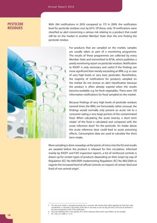 Annual Report 2010




PESTICIDE   With 284 notifications in 2010 compared to 172 in 2009, the notification
RESIDUES    level for pesticide residues rose by 65 %. Of these, only 19 notifications were
            classified as alert concerning a serious risk relating to a product that could
            still be on the market in another Member State than the one finding the
            pesticide residue.

                                         For products that are sampled on the market, samples
                                         are usually taken as part of a monitoring programme.
                                         The results of these programmes are collected by every
                                         Member State and transmitted to EFSA, which publishes a
                                         yearly monitoring report on pesticide residues. Notification
                                         to RASFF is only necessary and useful if the findings are
                                         more significant than merely exceeding an MRL e.g. in case
                                         of very high levels or very toxic pesticides. Nonetheless,
                                         the majority of notifications for products sampled on
                                         the market do not receive an alert classification because
                                         the product is often already expired when the results
                                         become available, e.g. for fresh vegetables. There were 139
                                         information notifications for food sampled on the market.

                                         Because findings of very high levels of pesticide residues
                                         (several times the MRL) are fortunately rather unusual, the
                                         findings would normally only present an acute risk to a
                                         consumer eating a very large portion of the contaminated
                                         food. When calculating the acute toxicity, a short term
                                         intake5 of the food is calculated and compared with the
                                         acute reference dose6 for the pesticide. An intake above
                                         the acute reference dose could lead to acute poisoning
                                         effects. Consumption data are used to calculate the short
                                         term intake.

            More sampling is done nowadays at the points of entry into the EU and results
            are awaited before the product is released for free circulation. Informed
            mainly by RASFF and FVO inspection reports, a list of reinforced controls is
            drawn up for certain types of products depending on their origin by way of
            Regulation (EC) No 669/2009 implementing Regulation (EC) No 882/2004 as
            regards the increased level of official controls on imports of certain feed and
            food of non-animal origin7.




            5   The short term intake is calculated assuming that a consumer with extreme food habits regarding the food item under
                consideration 1) consumes a big portion of the item in one meal or over one day and that 2) the level of pesticide in
                the item corresponds to that in the notification.
            6   The acute reference dose is the quantity of an active substance below which acute effects can be excluded.
            7   OJ L 194, 25.7.2009, p. 11–21
18
 