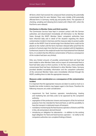 Annual Report 2010




     All farms which had received the compound feed containing the potentially
     contaminated feed fat were blocked. There were initially 4,760 potentially
     affected farms in Germany, mainly pig and poultry farms. The operation of
     checking, sampling and releasing farms lasted until 2 March 2011, when the
     final farms were released.

     Distribution to Member States and third countries
     The Commission Services have kept in constant contact with the German
     authorities and disseminated immediately all information to the Member
     States through the RASFF. Member States’ competent authorities have
     been informed daily and in detail of the situation regarding the dioxin
     contamination incident in Germany and the measures taken to protect public
     health via the RASFF. Food of animal origin from blocked farms could not be
     placed on the market until the farms had been released (after proof that the
     products of animal origin from that farm were compliant with EU legislation).
     Furthermore, based on the analytical results from food obtained from blocked
     farms, it is evident that the effective contamination of food as a consequence
     of the incident had been very limited.

     Only very limited amounts of possibly contaminated feed and food had
     been traded to other Member States and no export of contaminated feed or
     food had taken place to third countries. In the few cases, where potentially
     contaminated feed had been distributed to other Member States, Germany
     provided detailed traceability information and the competent authorities
     of the concerned Member States were immediately informed through the
     RASFF, enabling them to take the appropriate measures.

     Measures under consideration as a consequence of this contamination
     incident
     It is important that the appropriate measures are taken to avoid as much as is
     feasible that similar incidents may happen again in the future. Therefore the
     following measures are under consideration:

      • requirement for feed business operators manufacturing, treating
        and marketing fats and fatty acids to be approved by the competent
        authority;
      • segregation of the production streams and transports of fats for technical
        purposes from fats intended for feed and food, as well the possibility to
        have the transport in dedicated means of transport;
      • mandatory monitoring by the feed business operators of dioxins and PCBs
        in fats, oils and products derived thereof;
      • introducing an obligation for laboratories – in addition to the existing
        legal obligation for feed and food business operators – to notify to the
        competent authorities non-compliant findings of dioxin.




24
 