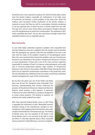 The Rapid Alert System for Food and Feed (RASFF)




Escherichia coli is most reported in products for which EU food safety criteria
exist: live bivalve molluscs especially (32 notifications). A too high count
of Escherichia coli indicates a purity problem of the water from which the
molluscs were harvested. Further purification of the bivalve molluscs is
required to ensure that they are safe for consumption. Verotoxin producing
E. coli was reported twice in beef and once in cheese made from raw milk.
This type of E. coli can cause serious illness and requires stringent measures
up to the slaughterhouse to avoid such contamination. The outbreaks in 2011
made it painfully clear that E. coli can also wreak havoc through certain fresh
vegetable products such as vegetable sprouts.



Blue mozzarella

In June 2010, Italian authorities reported a problem with mozzarella from
Germany following consumer complaints that the product had turned blue
after the packaging was opened. Little info was available at first but it was
clear that the origin of the problem should be of microbiological nature.
More lots were examined that showed the problem and soon Pseudomonas
fluorescens was identified on the product. Pseudomonas fluorescens is known
to cause discoloration of food and is one of the most common organisms
responsible for spoilage of food. It is however rarely pathogenic and usually
only in immuno-compromised patients. High numbers of Pseudomonas
fluorescens were found on the product (330x10E6 CFU/g) showing that there
had to be an important contamination somewhere in the production chain.
The lots identified were withdrawn from the market and German authorities
started investigating the cause of the contamination.

But by then the ghost was out of the bottle and Italian
press was all over the “dangerous blue mozzarella” from
Germany, notwithstanding that scientist confirmed the
presence of Pseudomonas fluorescens tolaasii and libanensis
bacteria, which produce a blue pigment. In particular,
P. libanensis has been identified as a producer of pigments
in unripe cheese products. The bacteria in question are
ambient and mainly isolated from water11.

After Italy reported finding Bacillus cereus at 300 CFU/g,
it upgraded the notification to alert. Meanwhile however,
extensive testing at the manufacturer revealed no non-
compliances. After applying chemical treatment, also water
samples showed absence of Pseudomonas spp.. The finding
of Bacillus cereus was not repeated. At the levels it was
found Bacillus cereus is not assumed to be able to cause
any illness. In July Italy reported about a blue mozzarella
cheese produced in Italy following a consumer complaint.



11 Source: RASFF information notification 2010.0807, notified by Italy
                                                                                   31
 