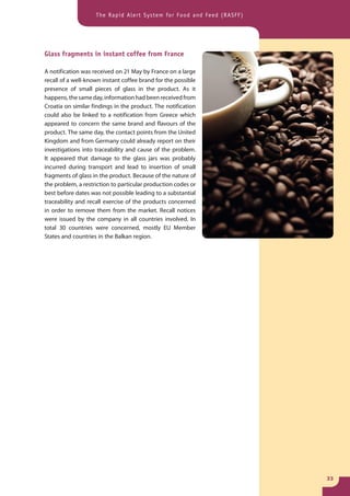 The Rapid Alert System for Food and Feed (RASFF)




Glass fragments in instant coffee from France

A notification was received on 21 May by France on a large
recall of a well-known instant coffee brand for the possible
presence of small pieces of glass in the product. As it
happens, the same day, information had been received from
Croatia on similar findings in the product. The notification
could also be linked to a notification from Greece which
appeared to concern the same brand and flavours of the
product. The same day, the contact points from the United
Kingdom and from Germany could already report on their
investigations into traceability and cause of the problem.
It appeared that damage to the glass jars was probably
incurred during transport and lead to insertion of small
fragments of glass in the product. Because of the nature of
the problem, a restriction to particular production codes or
best before dates was not possible leading to a substantial
traceability and recall exercise of the products concerned
in order to remove them from the market. Recall notices
were issued by the company in all countries involved. In
total 30 countries were concerned, mostly EU Member
States and countries in the Balkan region.




                                                                       33
 