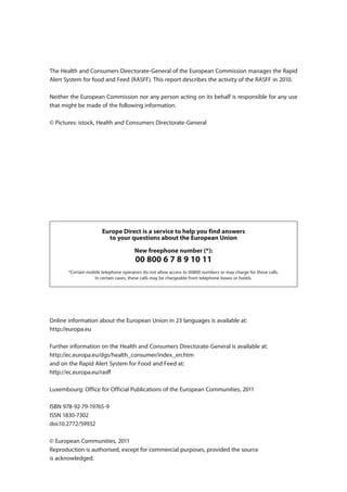 The Health and Consumers Directorate-General of the European Commission manages the Rapid
Alert System for food and Feed (RASFF). This report describes the activity of the RASFF in 2010.

Neither the European Commission nor any person acting on its behalf is responsible for any use
that might be made of the following information.

© Pictures: istock, Health and Consumers Directorate-General




                       Europe Direct is a service to help you find answers
                         to your questions about the European Union

                                       New freephone number (*):
                                       00 800 6 7 8 9 10 11
       *Certain mobile telephone operators do not allow access to 00800 numbers or may charge for these calls.
                   In certain cases, these calls may be chargeable from telephone boxes or hotels.




Online information about the European Union in 23 languages is available at:
http://europa.eu

Further information on the Health and Consumers Directorate-General is available at:
http://ec.europa.eu/dgs/health_consumer/index_en.htm
and on the Rapid Alert System for Food and Feed at:
http://ec.europa.eu/rasff

Luxembourg: Office for Official Publications of the European Communities, 2011

ISBN 978-92-79-19765-9
ISSN 1830-7302
doi:10.2772/59932

© European Communities, 2011
Reproduction is authorised, except for commercial purposes, provided the source
is acknowledged.
 