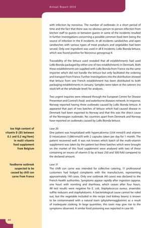 Annual Report 2010




                           with infection by norovirus. The number of outbreaks in a short period of
                           time and the fact that there was no obvious person to person infection from
                           kitchen staff to guests or between guests in some of the incidents resulted
                           in further investigations concerning a possible common food item being the
                           source of infection in the 8 incidents. In all incidents sandwiches and open
                           sandwiches with various types of meat products and vegetables had been
                           served. Only one ingredient was used in all 8 incidents: Lollo Bionda lettuce,
                           which was found positive for Norovirus genogroup II.

                           Traceability of the lettuce used revealed that all establishments had used
                           Lollo Bionda packaged by either one of two establishments in Denmark. Both
                           these establishments are supplied with Lollo Bionda from France via the same
                           importer which did not handle the lettuce but only facilitated the ordering
                           and transport from France. Further investigations into the distribution showed
                           that lettuce from one French establishment has been distributed to both
                           packaging establishments in January. Samples were taken at the caterers (no
                           stock left at the wholesale level) for analyses.

                           Two urgent inquiries were released through the European Centre for Disease
                           Prevention and Control’s food- and waterborne diseases network. In response,
                           Norway reported having three outbreaks caused by Lollo Bionda lettuce. It
                           appeared that part of two batches of lettuce which had caused disease in
                           Denmark had been exported to Norway and that this was the direct cause
                           of the Norwegian outbreaks. No countries apart from Denmark and Norway
                           have reported on outbreaks caused by Lollo Bionda lettuce.

    too high content of    case 20
vitamin D (D3 between      One patient was hospitalized with hypercalcemia (3.64 mmol/l) and vitamin
  0.1 and 0.2 mg/item)     D intoxication (1,086 nmol/l) with 2 capsules taken per day for 1 month. The
        in multi vitamin   patient recovered well. It was not known which batch of the multi-vitamin
       food supplement     supplement was taken by the patient but three batches which were brought
           from Belgium    on the market of this food supplement were analysed with two of these
                           containing an excess of vitamin D by at least 250 and 500 fold compared to
                           the declared amount.

   foodborne outbreak      case 31
       suspected to be     The chilli con carne was intended for collective catering. 11 professional
    caused by chili con    customers had lodged complaints with the manufacturer, representing
     carne from France     approximately 140 cases. Only one outbreak (40 cases) was declared to the
                           French health authorities. Symptoms appear rapidly after ingestion (approx.
                           one hour) with vomiting and diarrhoea, which ceases after four hours.
                           All test results were negative for E. coli, Staphylococcus aureus, anaerobic
                           sulfite reducers and staphylotoxins. A bacteriological cause cannot be ruled
                           out, but the vegetable included in the recipe (red kidney beans) is known
                           to be contaminated with a natural toxin (phytohemagglutinin) as a result
                           of inadequate cooking. In large quantities, this toxin may give rise to the
                           symptoms observed. A similar food poisoning was reported in case 60.



 44
 