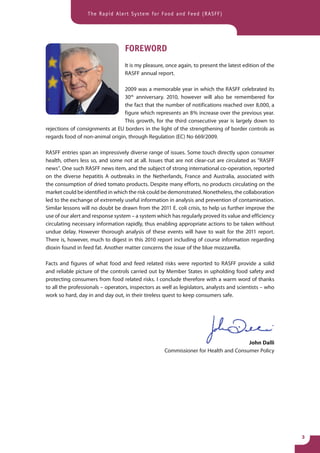 The Rapid Alert System for Food and Feed (RASFF)




                                   FOREWORD
                                   It is my pleasure, once again, to present the latest edition of the
                                   RASFF annual report.

                                 2009 was a memorable year in which the RASFF celebrated its
                                 30th anniversary. 2010, however will also be remembered for
                                 the fact that the number of notifications reached over 8,000, a
                                 figure which represents an 8 % increase over the previous year.
                                 This growth, for the third consecutive year is largely down to
rejections of consignments at EU borders in the light of the strengthening of border controls as
regards food of non-animal origin, through Regulation (EC) No 669/2009.

RASFF entries span an impressively diverse range of issues. Some touch directly upon consumer
health, others less so, and some not at all. Issues that are not clear-cut are circulated as “RASFF
news”. One such RASFF news item, and the subject of strong international co-operation, reported
on the diverse hepatitis A outbreaks in the Netherlands, France and Australia, associated with
the consumption of dried tomato products. Despite many efforts, no products circulating on the
market could be identified in which the risk could be demonstrated. Nonetheless, the collaboration
led to the exchange of extremely useful information in analysis and prevention of contamination.
Similar lessons will no doubt be drawn from the 2011 E. coli crisis, to help us further improve the
use of our alert and response system – a system which has regularly proved its value and efficiency
circulating necessary information rapidly, thus enabling appropriate actions to be taken without
undue delay. However thorough analysis of these events will have to wait for the 2011 report.
There is, however, much to digest in this 2010 report including of course information regarding
dioxin found in feed fat. Another matter concerns the issue of the blue mozzarella.

Facts and figures of what food and feed related risks were reported to RASFF provide a solid
and reliable picture of the controls carried out by Member States in upholding food safety and
protecting consumers from food related risks. I conclude therefore with a warm word of thanks
to all the professionals – operators, inspectors as well as legislators, analysts and scientists – who
work so hard, day in and day out, in their tireless quest to keep consumers safe.




                                                                                      John Dalli
                                                     Commissioner for Health and Consumer Policy




                                                                                                         3
 