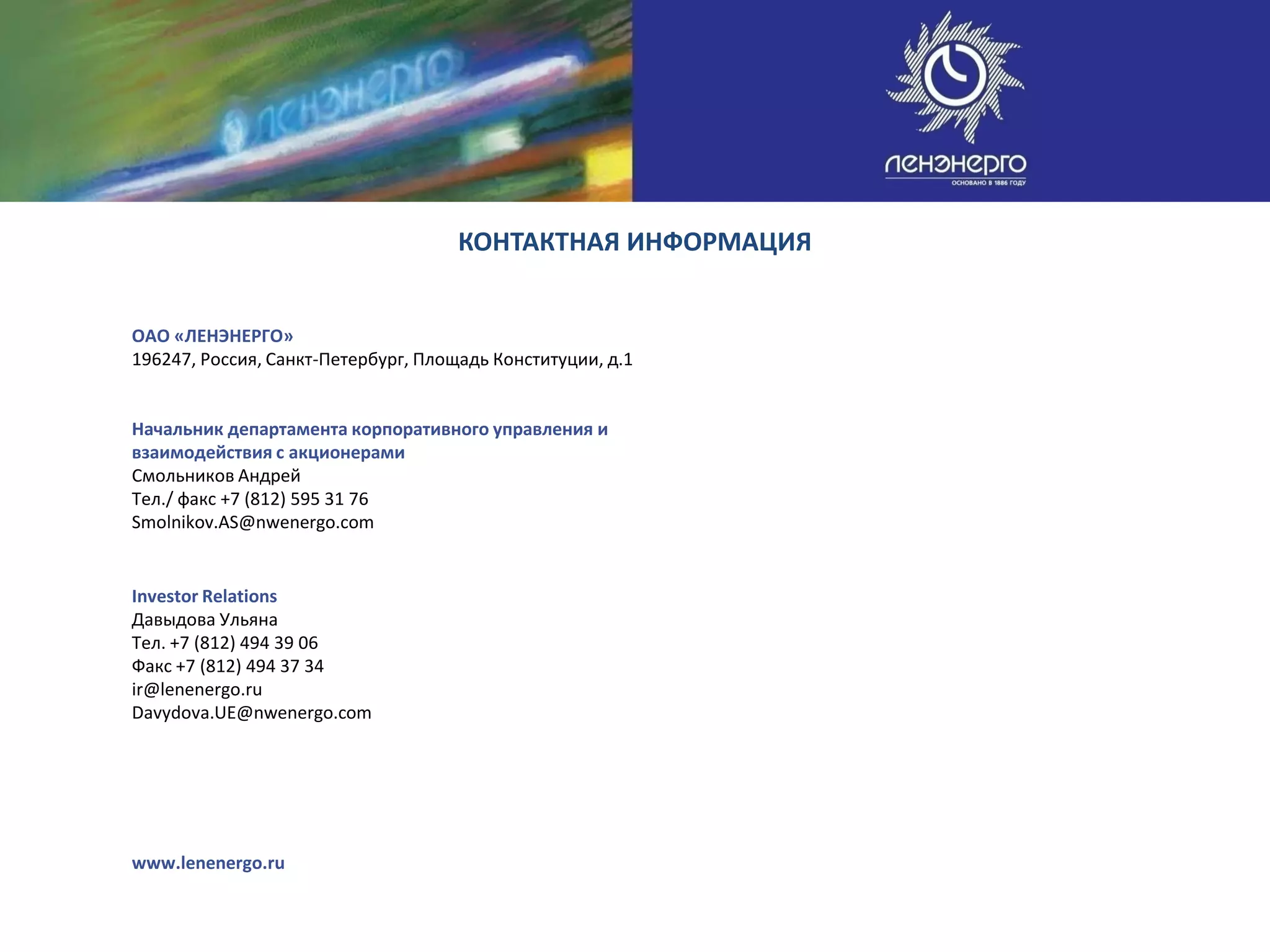 КОНТАКТНАЯ ИНФОРМАЦИЯ


ОАО «ЛЕНЭНЕРГО»
196247, Россия, Санкт-Петербург, Площадь Конституции, д.1


Начальник департамента корпоративного управления и
взаимодействия с акционерами
Смольников Андрей
Тел./ факс +7 (812) 595 31 76
Smolnikov.AS@nwenergo.com


Investor Relations
Давыдова Ульяна
Тел. +7 (812) 494 39 06
Факс +7 (812) 494 37 34
ir@lenenergo.ru
Davydova.UE@nwenergo.com




www.lenenergo.ru
 