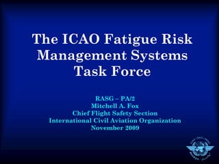The ICAO Fatigue Risk
 Management Systems
      Task Force
                RASG – PA/2
               Mitchell A. Fox
         Chief Flight Safety Section
  International Civil Aviation Organization
               November 2009
 