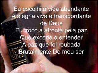 Eu escolhi a vida abundante
A alegria viva e transbordante
de Deus
Eu troco a afronta pela paz
Que excede o entender
A paz que foi roubada
Brutalmente Do meu ser
 