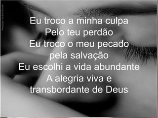 Eu troco a minha culpa
Pelo teu perdão
Eu troco o meu pecado
pela salvação
Eu escolhi a vida abundante
A alegria viva e
transbordante de Deus
 