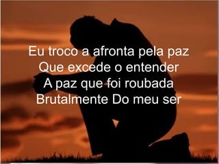 Eu troco a afronta pela paz
Que excede o entender
A paz que foi roubada
Brutalmente Do meu ser
 