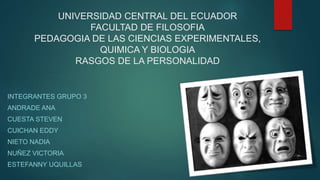 UNIVERSIDAD CENTRAL DEL ECUADOR
FACULTAD DE FILOSOFIA
PEDAGOGIA DE LAS CIENCIAS EXPERIMENTALES,
QUIMICA Y BIOLOGIA
RASGOS DE LA PERSONALIDAD
INTEGRANTES GRUPO 3
ANDRADE ANA
CUESTA STEVEN
CUICHAN EDDY
NIETO NADIA
NUÑEZ VICTORIA
ESTEFANNY UQUILLAS
 