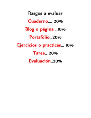 Rasgos a evaluar 
Cuaderno…. 20% 
Blog o página ..10% 
Portafolio…20% 
Ejercicios o practicas… 10% 
Tarea.. 20% 
Evaluación..20% 
