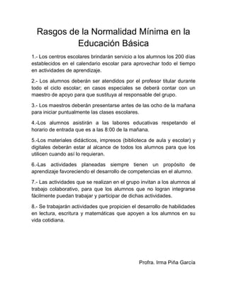 Rasgos de la Normalidad Mínima en la
Educación Básica
1.- Los centros escolares brindarán servicio a los alumnos los 200 días
establecidos en el calendario escolar para aprovechar todo el tiempo
en actividades de aprendizaje.
2.- Los alumnos deberán ser atendidos por el profesor titular durante
todo el ciclo escolar; en casos especiales se deberá contar con un
maestro de apoyo para que sustituya al responsable del grupo.
3.- Los maestros deberán presentarse antes de las ocho de la mañana
para iniciar puntualmente las clases escolares.
4.-Los alumnos asistirán a las labores educativas respetando el
horario de entrada que es a las 8:00 de la mañana.
5.-Los materiales didácticos, impresos (biblioteca de aula y escolar) y
digitales deberán estar al alcance de todos los alumnos para que los
utilicen cuando así lo requieran.
6.-Las actividades planeadas siempre tienen un propósito de
aprendizaje favoreciendo el desarrollo de competencias en el alumno.
7.- Las actividades que se realizan en el grupo invitan a los alumnos al
trabajo colaborativo, para que los alumnos que no logran integrarse
fácilmente puedan trabajar y participar de dichas actividades.
8.- Se trabajarán actividades que propicien el desarrollo de habilidades
en lectura, escritura y matemáticas que apoyen a los alumnos en su
vida cotidiana.

Profra. Irma Piña García

 