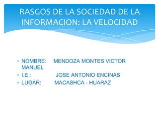 NOMBRE: MENDOZA MONTES VICTOR
MANUEL
I.E : JOSE ANTONIO ENCINAS
LUGAR: MACASHCA - HUARAZ
RASGOS DE LA SOCIEDAD DE LA
INFORMACION: LA VELOCIDAD
 