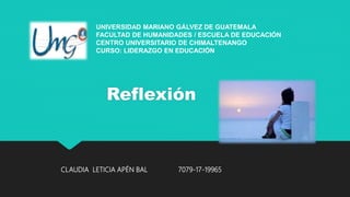 Reflexión
UNIVERSIDAD MARIANO GÁLVEZ DE GUATEMALA
FACULTAD DE HUMANIDADES / ESCUELA DE EDUCACIÓN
CENTRO UNIVERSITARIO DE CHIMALTENANGO
CURSO: LIDERAZGO EN EDUCACIÓN
CLAUDIA LETICIA APÉN BAL 7079-17-19965
 