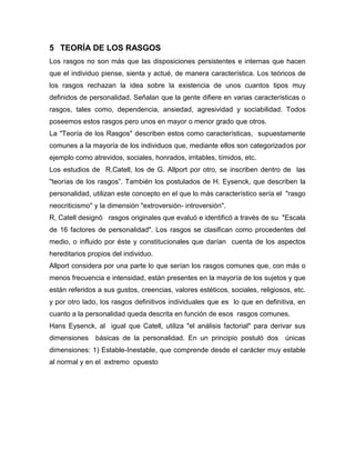 5 TEORÍA DE LOS RASGOS
Los rasgos no son más que las disposiciones persistentes e internas que hacen
que el individuo piense, sienta y actué, de manera característica. Los teóricos de
los rasgos rechazan la idea sobre la existencia de unos cuantos tipos muy
definidos de personalidad. Señalan que la gente difiere en varias características o
rasgos, tales como, dependencia, ansiedad, agresividad y sociabilidad. Todos
poseemos estos rasgos pero unos en mayor o menor grado que otros.
La "Teoría de los Rasgos" describen estos como características, supuestamente
comunes a la mayoría de los individuos que, mediante ellos son categorizados por
ejemplo como atrevidos, sociales, honrados, irritables, tímidos, etc.
Los estudios de R.Catell, los de G. Allport por otro, se inscriben dentro de las
"teorías de los rasgos”. También los postulados de H. Eysenck, que describen la
personalidad, utilizan este concepto en el que lo más característico sería el "rasgo
neocriticismo" y la dimensión "extroversión- introversión".
R, Catell designó rasgos originales que evaluó e identificó a través de su "Escala
de 16 factores de personalidad". Los rasgos se clasifican como procedentes del
medio, o influido por éste y constitucionales que darían cuenta de los aspectos
hereditarios propios del individuo.
Allport considera por una parte lo que serían los rasgos comunes que, con más o
menos frecuencia e intensidad, están presentes en la mayoría de los sujetos y que
están referidos a sus gustos, creencias, valores estéticos, sociales, religiosos, etc.
y por otro lado, los rasgos definitivos individuales que es lo que en definitiva, en
cuanto a la personalidad queda descrita en función de esos rasgos comunes.
Hans Eysenck, al igual que Catell, utiliza "el análisis factorial" para derivar sus
dimensiones    básicas de la personalidad. En un principio postuló dos         únicas
dimensiones: 1) Estable-Inestable, que comprende desde el carácter muy estable
al normal y en el extremo opuesto
 