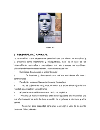 Imagen N 5



6 PERSONALIDAD ANORMAL
La personalidad puede experimentar perturbaciones que alteren su normalidad y
la presenten como incoherente y desequilibrada. Este es el caso de las
personalidades anormales o psicopáticas que, sin embargo, no constituyen
propiamente enfermedades mentales. Sus características son:
•     Es incapaz de adaptarse al ambiente social
•            Es inestable y desproporcionada en sus reacciones afectivas o
sentimentales
•     Es voluble, pues cambia constantemente de objetivos
•         No es objetiva en sus juicios, es decir, sus juicios no se ajustan a la
realidad, sino mas bien son arbitrarias
•     No puede frenar debidamente sus caprichos y apetitos
•       Presenta un marcado contraste entre lo que aparenta ante los demás y lo
que efectivamente es, esto de debe a su afán de engañarse a mi misma y a los
demás
•        Tiene muy poca capacidad para amar y apreciar el valor de las demás
personas último momento.
 