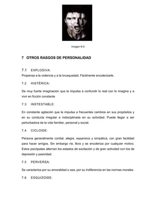 Imagen N 6



7 OTROS RASGOS DE PERSONALIDAD


7.1    EXPLOSIVA:
Propensa a la violencia y a la brusquedad. Fácilmente encolerizarle.

7.2    HISTÉRICA:

De muy fuerte imaginación que la impulsa a confundir lo real con lo imagina y a
vivir en ficción constante

7.3    INSTESTABLE:

En constante agitación que la impulsa a frecuentes cambios en sus propósitos y
en su conducta irregular e indisciplinada en su actividad. Puede llegar a ser
perturbadora de la vida familiar, personal y social.

7.4    CICLOIDE:

Persona generalmente cordial, alegre, expansiva y simpática, con gran facilidad
para hacer amigos. Sin embargo ríe, llora y se encoleriza por cualquier motivo.
Estos psicópatas alternan los estados de excitación y de gran actividad con los de
depresión y pasividad.

7.5    PERVERSA:

Se caracteriza por su amoralidad o sea, por su indiferencia en las normas morales

7.6    ESQUIZOIDE:
 