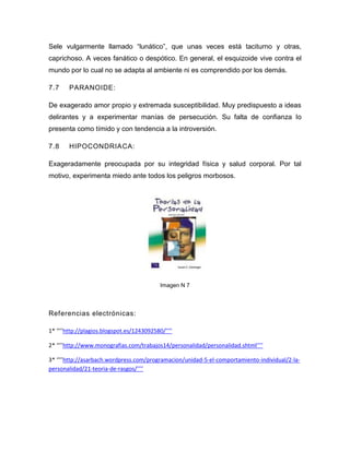 Sele vulgarmente llamado “lunático”, que unas veces está taciturno y otras,
caprichoso. A veces fanático o despótico. En general, el esquizoide vive contra el
mundo por lo cual no se adapta al ambiente ni es comprendido por los demás.

7.7     PARANOIDE:

De exagerado amor propio y extremada susceptibilidad. Muy predispuesto a ideas
delirantes y a experimentar manías de persecución. Su falta de confianza lo
presenta como tímido y con tendencia a la introversión.

7.8     HIPOCONDRIACA:

Exageradamente preocupada por su integridad física y salud corporal. Por tal
motivo, experimenta miedo ante todos los peligros morbosos.




                                            Imagen N 7




Referencias electrónicas:

1* ‘’’’http://plagios.blogspot.es/1243092580/’’’’

2* ‘’’’http://www.monografias.com/trabajos14/personalidad/personalidad.shtml’’’’

3* ‘’’’http://asarbach.wordpress.com/programacion/unidad-5-el-comportamiento-individual/2-la-
personalidad/21-teoria-de-rasgos/’’’’
 