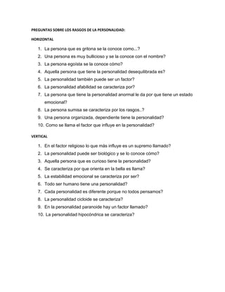 PREGUNTAS SOBRE LOS RASGOS DE LA PERSONALIDAD:

HORIZONTAL

   1. La persona que es gritona se la conoce como...?
   2. Una persona es muy bullicioso y se la conoce con el nombre?
   3. La persona egoísta se la conoce cómo?
   4. Aquella persona que tiene la personalidad desequilibrada es?
   5. La personalidad también puede ser un factor?
   6. La personalidad afabilidad se caracteriza por?
   7. La persona que tiene la personalidad anormal le da por que tiene un estado
      emocional?
   8. La persona sumisa se caracteriza por los rasgos..?
   9. Una persona organizada, dependiente tiene la personalidad?
   10. Como se llama el factor que influye en la personalidad?

VERTICAL

   1. En el factor religioso lo que más influye es un supremo llamado?
   2. La personalidad puede ser biológico y se lo conoce cómo?
   3. Aquella persona que es curioso tiene la personalidad?
   4. Se caracteriza por que orienta en la bella es llama?
   5. La estabilidad emocional se caracteriza por ser?
   6. Todo ser humano tiene una personalidad?
   7. Cada personalidad es diferente porque no todos pensamos?
   8. La personalidad cicloide se caracteriza?
   9. En la personalidad paranoide hay un factor llamado?
   10. La personalidad hipocóndrica se caracteriza?
 