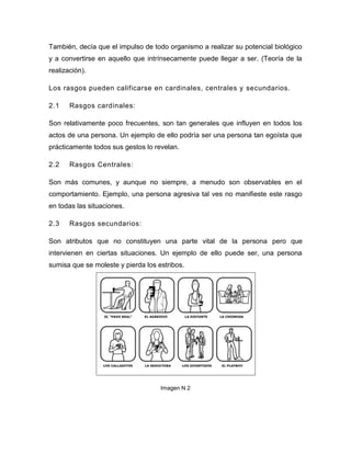 También, decía que el impulso de todo organismo a realizar su potencial biológico
y a convertirse en aquello que intrínsecamente puede llegar a ser. (Teoría de la
realización).

Los rasgos pueden calificarse en cardinales, centrales y secundarios.

2.1    Rasgos cardinales:

Son relativamente poco frecuentes, son tan generales que influyen en todos los
actos de una persona. Un ejemplo de ello podría ser una persona tan egoísta que
prácticamente todos sus gestos lo revelan.

2.2    Rasgos Centrales:

Son más comunes, y aunque no siempre, a menudo son observables en el
comportamiento. Ejemplo, una persona agresiva tal ves no manifieste este rasgo
en todas las situaciones.

2.3    Rasgos secundarios:

Son atributos que no constituyen una parte vital de la persona pero que
intervienen en ciertas situaciones. Un ejemplo de ello puede ser, una persona
sumisa que se moleste y pierda los estribos.




                                    Imagen N 2
 