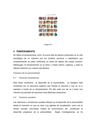 Imagen N 3



4 TEMPERAMENTO
Se define al temperamento como "la suma total de efectos producidos en la vida
psicológica de un individuo por los cambios químicos o metabólicos que
constantemente se están verificando en todos los tejidos del cuerpo humano"
(McDougal). El temperamento es el clima o medio interno, orgánico, y está en
relación estrecha con nuestra vida afectiva.

Factores de la personalidad

4.1   Factores hereditarios

Este factor condiciona    el desarrollo de la personalidad.      Lo biológico está
constituido por la estructura orgánica que hereda el individuo y que se va a
expresar a través de su temperamento. Por ello cada uno ser va a tener una
manera muy peculiar de reaccionar ante diferentes situaciones.

4.2   Factores sociales

Las relaciones y condiciones sociales influyen en el desarrollo de la personalidad
desde el momento en que se nace. Los agentes de socialización, como son la
familia, escuela, comunidad, medios de comunicación, etc., contribuyen al
desarrollo progresivo de la personalidad.         Según investigaciones, se ha
 