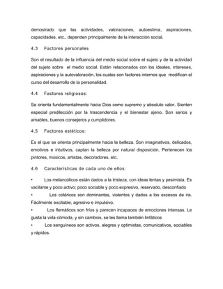 demostrado    que    las   actividades,    valoraciones,   autoestima,   aspiraciones,
capacidades, etc., dependen principalmente de la interacción social.

4.3   Factores personales

Son el resultado de la influencia del medio social sobre el sujeto y de la actividad
del sujeto sobre el medio social. Están relacionados con los ideales, intereses,
aspiraciones y la autovaloración, los cuales son factores internos que modifican el
curso del desarrollo de la personalidad.

4.4   Factores religiosos:

Se orienta fundamentalmente hacia Dios como supremo y absoluto valor. Sienten
especial predilección por la trascendencia y el bienestar ajeno. Son serios y
amables, buenos consejeros y cumplidores.

4.5   Factores estéticos:

Es el que se orienta principalmente hacia la belleza. Son imaginativos, delicados,
emotivos e intuitivos, captan la belleza por natural disposición. Pertenecen los
pintores, músicos, artistas, decoradores, etc.

4.6   Características de cada uno de ellos:

•      Los melancólicos están dados a la tristeza, con ideas lentas y pesimista. Es
vacilante y poco activo; poco sociable y poco expresivo, reservado, desconfiado
•        Los coléricos son dominantes, violentos y dados a los excesos de ira.
Fácilmente excitable, agresivo e impulsivo.
•       Los flemáticos son fríos y parecen incapaces de emociones intensas. Le
gusta la vida cómoda, y sin cambios, se les llama también linfáticos
•      Los sanguíneos son activos, alegres y optimistas, comunicativos, sociables
y rápidos.
 