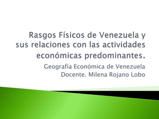Rasgos Físicos de Venezuela y sus relaciones con las actividades económicas predominantes.  Geografía Económica de Venezuela  Docente. Milena Rojano Lobo 
