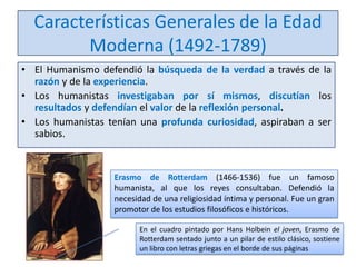 Características Generales de la Edad
Moderna (1492-1789)
• El Humanismo defendió la búsqueda de la verdad a través de la
razón y de la experiencia.
• Los humanistas investigaban por sí mismos, discutían los
resultados y defendían el valor de la reflexión personal.
• Los humanistas tenían una profunda curiosidad, aspiraban a ser
sabios.

Erasmo de Rotterdam (1466-1536) fue un famoso
humanista, al que los reyes consultaban. Defendió la
necesidad de una religiosidad íntima y personal. Fue un gran
promotor de los estudios filosóficos e históricos.
En el cuadro pintado por Hans Holbein el joven, Erasmo de
Rotterdam sentado junto a un pilar de estilo clásico, sostiene
un libro con letras griegas en el borde de sus páginas

 