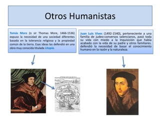 Otros Humanistas
Tomás Moro (o sir Thomas More, 1466-1536)
expuso la necesidad de una sociedad diferentes
basada en la tolerancia religiosa y la propiedad
común de la tierra. Esas ideas las defendió en una
obra muy conocida titulada Utopía.

Juan Luis Vives (1492-1540), perteneciente a una
familia de judeo-conversos valencianos, pasó toda
su vida con miedo a la Inquisición que había
acabado con la vida de su padre y otros familiares.
defendió la necesidad de basar el conocimiento
humano en la razón y la naturaleza.

 