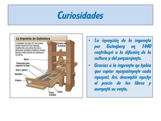 Curiosidades
• La invención de la imprenta
por Gutenberg en 1440
contribuyó a la difusión de la
cultura y del pensamiento.
• Gracias a la imprenta no había
que copiar manualmente cada
manual. Así, descendió mucho
el precio de los libros y
aumentó su venta.

 