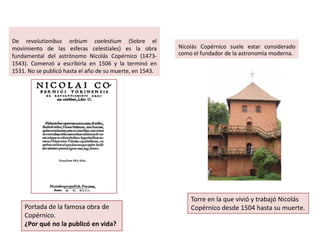 De revolutionibus orbium coelestium (Sobre el
movimiento de las esferas celestiales) es la obra
fundamental del astrónomo Nicolás Copérnico (14731543). Comenzó a escribirla en 1506 y la terminó en
1531. No se publicó hasta el año de su muerte, en 1543.

Portada de la famosa obra de
Copérnico.
¿Por qué no la publicó en vida?

Nicolás Copérnico suele estar considerado
como el fundador de la astronomía moderna.

Torre en la que vivió y trabajó Nicolás
Copérnico desde 1504 hasta su muerte.

 