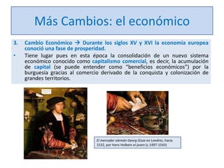 Más Cambios: el económico
3.

•

Cambio Económico  Durante los siglos XV y XVI la economía europea
conoció una fase de prosperidad.
Tiene lugar pues en esta época la consolidación de un nuevo sistema
económico conocido como capitalismo comercial, es decir, la acumulación
de capital (se puede entender como “beneficios económicos”) por la
burguesía gracias al comercio derivado de la conquista y colonización de
grandes territorios.

El mercader alemán Georg Gisze en Londres, hacia
1532, por Hans Holbein el joven (c.1497-1543)

 
