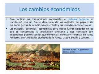 Los cambios económicos
• Para facilitar las transacciones comerciales el sistema bancario se
transformó con un fuerte desarrollo de los métodos de pago y de
préstamo (letras de cambio, banca, crédito y las sociedades comerciales)
• Las mayores “potencias” económicas de la época fueron ciudades en las
que se concentraba la producción artesana y que contaban con
importantes puertos con los que comerciar: Venecia y Florencia, en Italia;
Amberes, en Flandes; las ciudades de la Hansa, Lisboa, Sevilla y Londres.

Sevilla en el siglo XVI, por Alonso
Sánchez Coello.

 