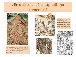 ¿En qué se basó el capitalismo
comercial?
La explotación de los
indígenas y, más
tarde, de los esclavos
africanos fue la base
de la acumulación de
capital.

Cerro y ciudad del Potosí. El flujo de
oro y plata de América enriqueció a
los mercaderes y banqueros
europeos.

 
