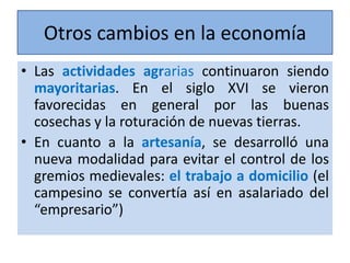 Otros cambios en la economía
• Las actividades agrarias continuaron siendo
mayoritarias. En el siglo XVI se vieron
favorecidas en general por las buenas
cosechas y la roturación de nuevas tierras.
• En cuanto a la artesanía, se desarrolló una
nueva modalidad para evitar el control de los
gremios medievales: el trabajo a domicilio (el
campesino se convertía así en asalariado del
“empresario”)

 