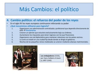 Más Cambios: el político
4. Cambio político: el refuerzo del poder de los reyes
•
•

En el siglo XV los reyes europeos continuaron reforzando su poder
¿Qué mecanismos utilizaron para lograrlo?
1.
2.
3.
4.
5.
6.

Organizaron una administración centralizada y profesional que dependía directamente de
ellos  funcionarios
Crearon un ejército que estuviera exclusivamente bajo sus órdenes.
Aumentaron los impuestos para tener ingresos con los que financiarse.
Organizaron una red diplomática para mantener relaciones con los países vecinos.
La corte se instaló en una ciudad fija desde donde se dirigía el gobierno.
Muchos de los pequeños reinos medievales se unieron mediante alianzas matrimoniales.

Los embajadores (1533),
por Hans Holbein el Joven
(c.1497-1543)

 