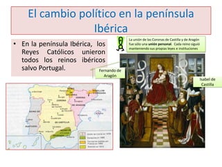 El cambio político en la península
Ibérica
• En la península Ibérica, los
Reyes Católicos unieron
todos los reinos ibéricos
salvo Portugal.
Fernando de
Aragón

La unión de las Coronas de Castilla y de Aragón
fue sólo una unión personal. Cada reino siguió
manteniendo sus propias leyes e instituciones

Isabel de
Castilla

 