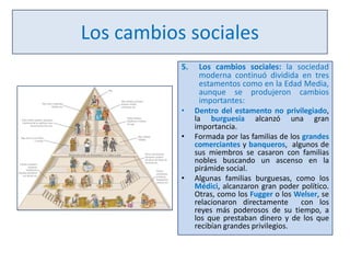 Los cambios sociales
5.

Los cambios sociales: la sociedad
moderna continuó dividida en tres
estamentos como en la Edad Media,
aunque se produjeron cambios
importantes:

•

Dentro del estamento no privilegiado,
la burguesía alcanzó una gran
importancia.
Formada por las familias de los grandes
comerciantes y banqueros, algunos de
sus miembros se casaron con familias
nobles buscando un ascenso en la
pirámide social.
Algunas familias burguesas, como los
Médici, alcanzaron gran poder político.
Otras, como los Fugger o los Welser, se
relacionaron directamente
con los
reyes más poderosos de su tiempo, a
los que prestaban dinero y de los que
recibían grandes privilegios.

•

•

 